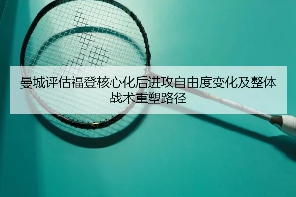 曼城评估福登核心化后进攻自由度变化及整体战术重塑路径