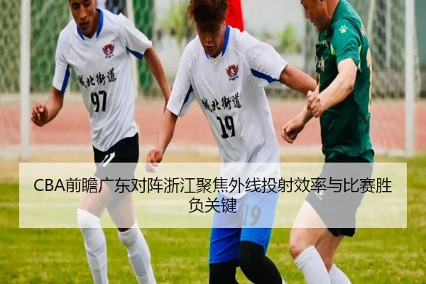 CBA前瞻广东对阵浙江聚焦外线投射效率与比赛胜负关键